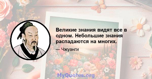 Великие знания видят все в одном. Небольшие знания распадаются на многих.