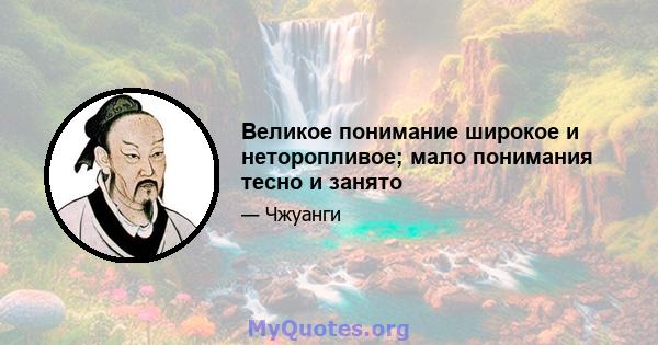 Великое понимание широкое и неторопливое; мало понимания тесно и занято