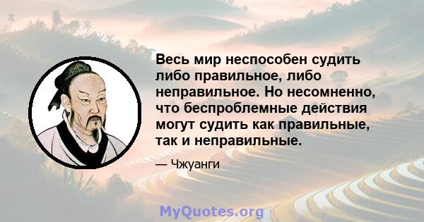 Весь мир неспособен судить либо правильное, либо неправильное. Но несомненно, что беспроблемные действия могут судить как правильные, так и неправильные.