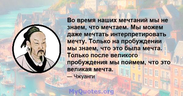 Во время наших мечтаний мы не знаем, что мечтаем. Мы можем даже мечтать интерпретировать мечту. Только на пробуждении мы знаем, что это была мечта. Только после великого пробуждения мы поймем, что это великая мечта.