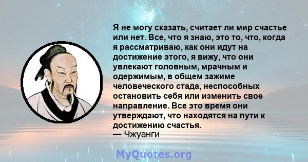 Я не могу сказать, считает ли мир счастье или нет. Все, что я знаю, это то, что, когда я рассматриваю, как они идут на достижение этого, я вижу, что они увлекают головным, мрачным и одержимым, в общем зажиме