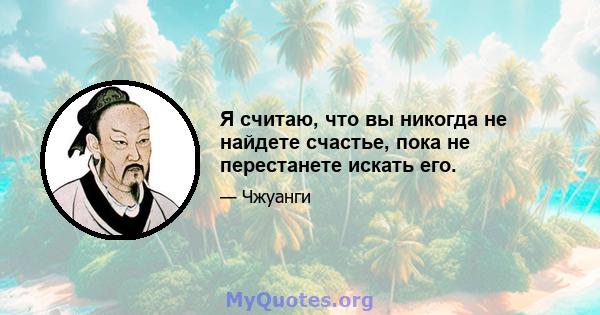 Я считаю, что вы никогда не найдете счастье, пока не перестанете искать его.