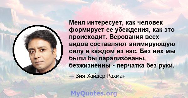 Меня интересует, как человек формирует ее убеждения, как это происходит. Верования всех видов составляют анимирующую силу в каждом из нас. Без них мы были бы парализованы, безжизненны - перчатка без руки.