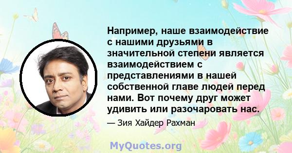 Например, наше взаимодействие с нашими друзьями в значительной степени является взаимодействием с представлениями в нашей собственной главе людей перед нами. Вот почему друг может удивить или разочаровать нас.