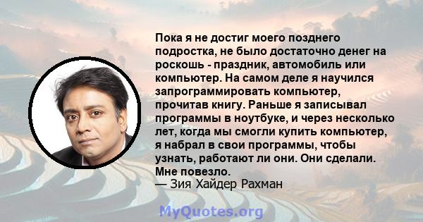 Пока я не достиг моего позднего подростка, не было достаточно денег на роскошь - праздник, автомобиль или компьютер. На самом деле я научился запрограммировать компьютер, прочитав книгу. Раньше я записывал программы в