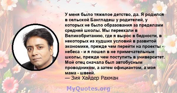 У меня было тяжелое детство, да. Я родился в сельской Бангладеш у родителей, у которых не было образования за пределами средней школы. Мы переехали в Великобританию, где я вырос в бедности, в некоторых из худших условий 