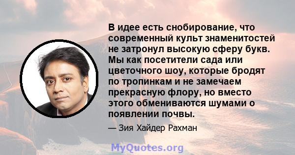 В идее есть снобирование, что современный культ знаменитостей не затронул высокую сферу букв. Мы как посетители сада или цветочного шоу, которые бродят по тропинкам и не замечаем прекрасную флору, но вместо этого