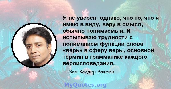 Я не уверен, однако, что то, что я имею в виду, веру в смысл, обычно понимаемый. Я испытываю трудности с пониманием функции слова «верь» в сферу веры, основной термин в грамматике каждого вероисповедания.