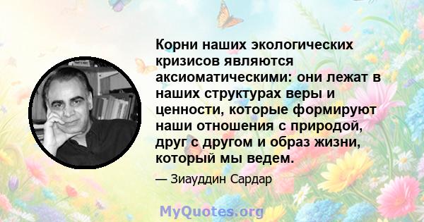 Корни наших экологических кризисов являются аксиоматическими: они лежат в наших структурах веры и ценности, которые формируют наши отношения с природой, друг с другом и образ жизни, который мы ведем.