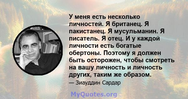 У меня есть несколько личностей. Я британец. Я пакистанец. Я мусульманин. Я писатель. Я отец. И у каждой личности есть богатые обертоны. Поэтому я должен быть осторожен, чтобы смотреть на вашу личность и личность