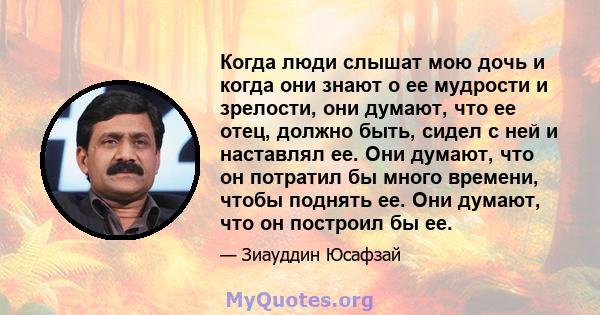 Когда люди слышат мою дочь и когда они знают о ее мудрости и зрелости, они думают, что ее отец, должно быть, сидел с ней и наставлял ее. Они думают, что он потратил бы много времени, чтобы поднять ее. Они думают, что он 