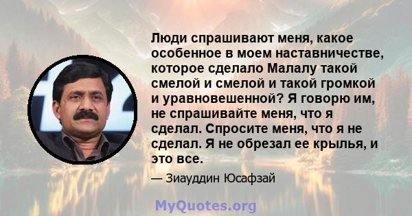 Люди спрашивают меня, какое особенное в моем наставничестве, которое сделало Малалу такой смелой и смелой и такой громкой и уравновешенной? Я говорю им, не спрашивайте меня, что я сделал. Спросите меня, что я не сделал. 