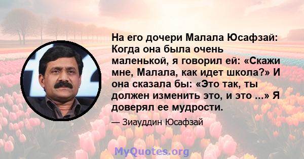 На его дочери Малала Юсафзай: Когда она была очень маленькой, я говорил ей: «Скажи мне, Малала, как идет школа?» И она сказала бы: «Это так, ты должен изменить это, и это ...» Я доверял ее мудрости.