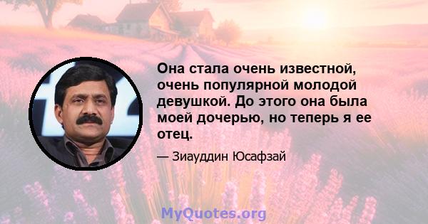 Она стала очень известной, очень популярной молодой девушкой. До этого она была моей дочерью, но теперь я ее отец.