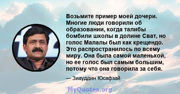 Возьмите пример моей дочери. Многие люди говорили об образовании, когда талибы бомбили школы в долине Сват, но голос Малалы был как крещендо. Это распространилось по всему миру. Она была самой маленькой, но ее голос был 