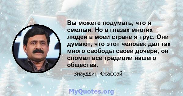 Вы можете подумать, что я смелый. Но в глазах многих людей в моей стране я трус. Они думают, что этот человек дал так много свободы своей дочери, он сломал все традиции нашего общества.