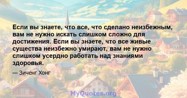 Если вы знаете, что все, что сделано неизбежным, вам не нужно искать слишком сложно для достижения. Если вы знаете, что все живые существа неизбежно умирают, вам не нужно слишком усердно работать над знаниями здоровья.