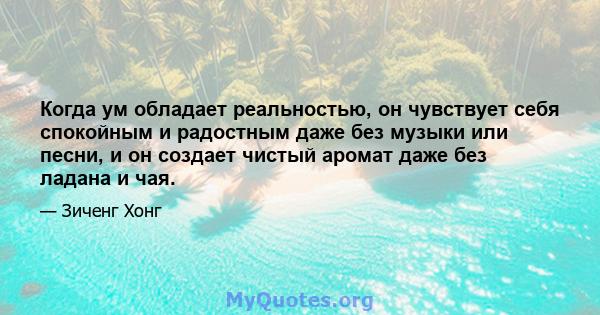 Когда ум обладает реальностью, он чувствует себя спокойным и радостным даже без музыки или песни, и он создает чистый аромат даже без ладана и чая.