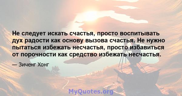 Не следует искать счастья, просто воспитывать дух радости как основу вызова счастья. Не нужно пытаться избежать несчастья, просто избавиться от порочности как средство избежать несчастья.