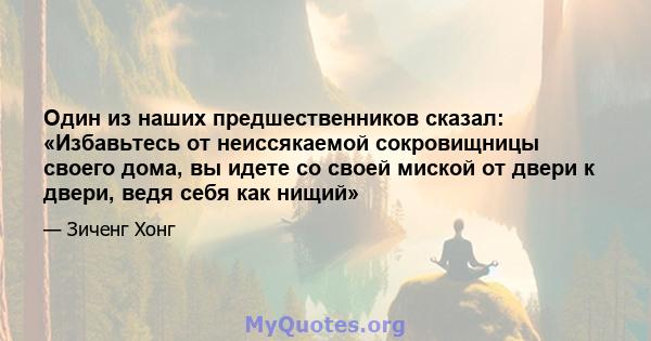 Один из наших предшественников сказал: «Избавьтесь от неиссякаемой сокровищницы своего дома, вы идете со своей миской от двери к двери, ведя себя как нищий»