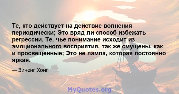 Те, кто действует на действие волнения периодически; Это вряд ли способ избежать регрессии. Те, чье понимание исходит из эмоционального восприятия, так же смущены, как и просвещенные; Это не лампа, которая постоянно