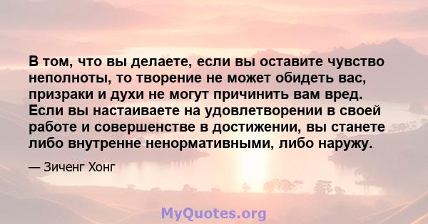 В том, что вы делаете, если вы оставите чувство неполноты, то творение не может обидеть вас, призраки и духи не могут причинить вам вред. Если вы настаиваете на удовлетворении в своей работе и совершенстве в достижении, 