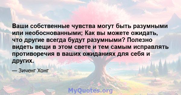 Ваши собственные чувства могут быть разумными или необоснованными; Как вы можете ожидать, что другие всегда будут разумными? Полезно видеть вещи в этом свете и тем самым исправлять противоречия в ваших ожиданиях для