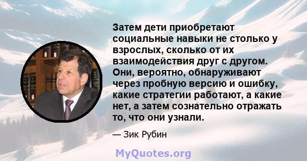 Затем дети приобретают социальные навыки не столько у взрослых, сколько от их взаимодействия друг с другом. Они, вероятно, обнаруживают через пробную версию и ошибку, какие стратегии работают, а какие нет, а затем