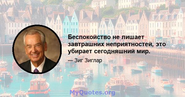 Беспокойство не лишает завтрашних неприятностей, это убирает сегодняшний мир.