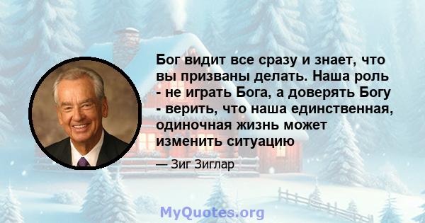 Бог видит все сразу и знает, что вы призваны делать. Наша роль - не играть Бога, а доверять Богу - верить, что наша единственная, одиночная жизнь может изменить ситуацию