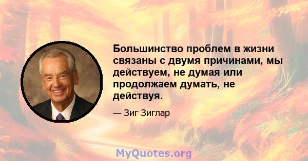 Большинство проблем в жизни связаны с двумя причинами, мы действуем, не думая или продолжаем думать, не действуя.