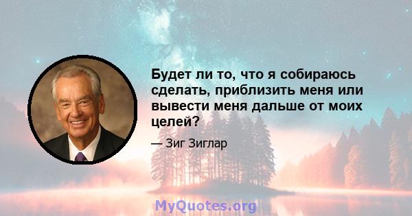 Будет ли то, что я собираюсь сделать, приблизить меня или вывести меня дальше от моих целей?