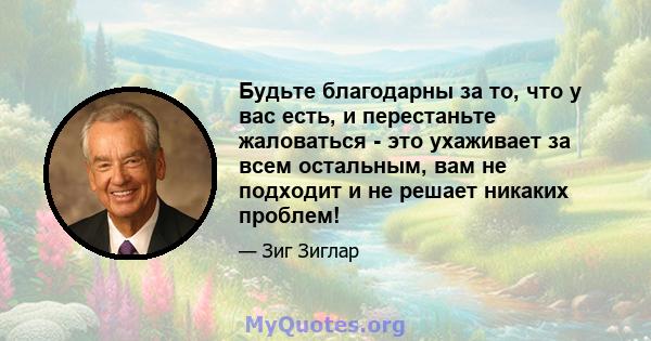 Будьте благодарны за то, что у вас есть, и перестаньте жаловаться - это ухаживает за всем остальным, вам не подходит и не решает никаких проблем!