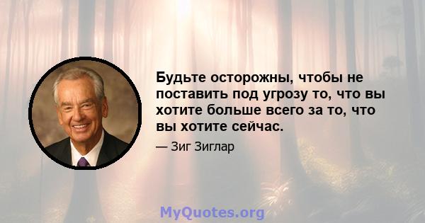 Будьте осторожны, чтобы не поставить под угрозу то, что вы хотите больше всего за то, что вы хотите сейчас.