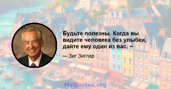 Будьте полезны. Когда вы видите человека без улыбки, дайте ему один из вас. ~