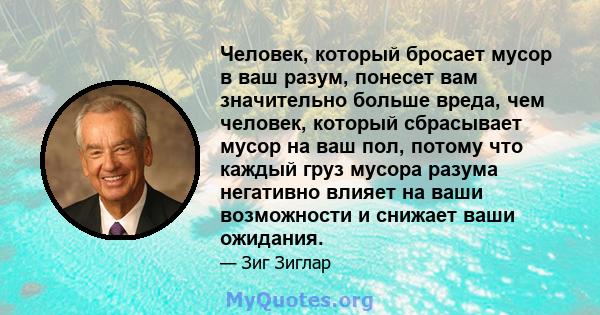 Человек, который бросает мусор в ваш разум, понесет вам значительно больше вреда, чем человек, который сбрасывает мусор на ваш пол, потому что каждый груз мусора разума негативно влияет на ваши возможности и снижает