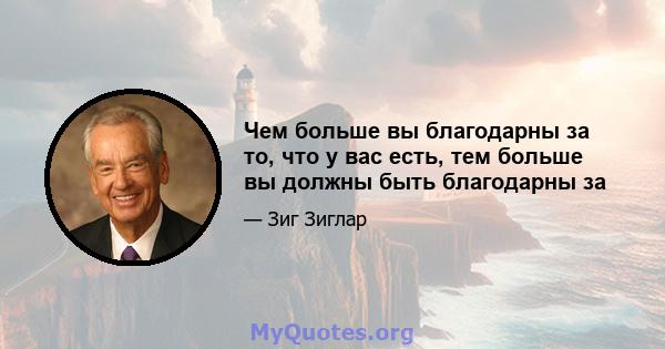 Чем больше вы благодарны за то, что у вас есть, тем больше вы должны быть благодарны за