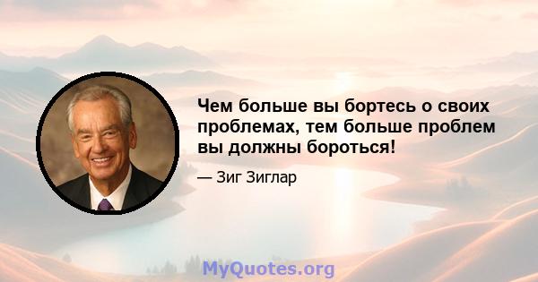 Чем больше вы бортесь о своих проблемах, тем больше проблем вы должны бороться!