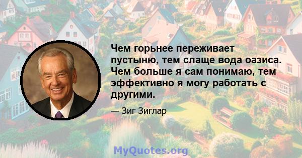 Чем горьнее переживает пустыню, тем слаще вода оазиса. Чем больше я сам понимаю, тем эффективно я могу работать с другими.