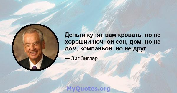 Деньги купят вам кровать, но не хороший ночной сон, дом, но не дом, компаньон, но не друг.