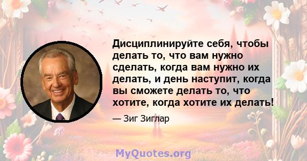 Дисциплинируйте себя, чтобы делать то, что вам нужно сделать, когда вам нужно их делать, и день наступит, когда вы сможете делать то, что хотите, когда хотите их делать!