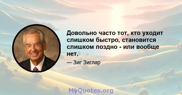 Довольно часто тот, кто уходит слишком быстро, становится слишком поздно - или вообще нет.