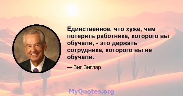 Единственное, что хуже, чем потерять работника, которого вы обучали, - это держать сотрудника, которого вы не обучали.