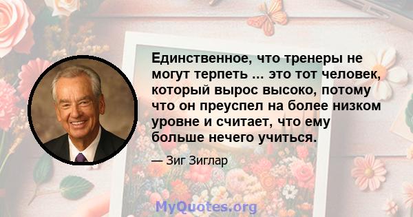 Единственное, что тренеры не могут терпеть ... это тот человек, который вырос высоко, потому что он преуспел на более низком уровне и считает, что ему больше нечего учиться.