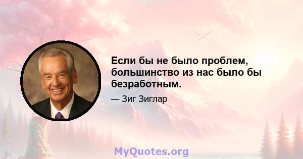 Если бы не было проблем, большинство из нас было бы безработным.