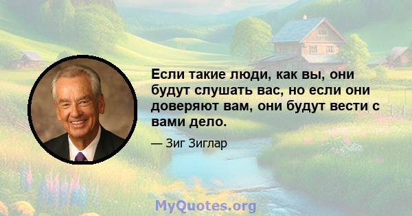 Если такие люди, как вы, они будут слушать вас, но если они доверяют вам, они будут вести с вами дело.