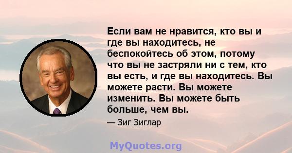 Если вам не нравится, кто вы и где вы находитесь, не беспокойтесь об этом, потому что вы не застряли ни с тем, кто вы есть, и где вы находитесь. Вы можете расти. Вы можете изменить. Вы можете быть больше, чем вы.