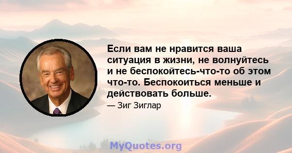 Если вам не нравится ваша ситуация в жизни, не волнуйтесь и не беспокойтесь-что-то об этом что-то. Беспокоиться меньше и действовать больше.