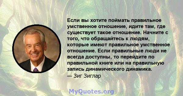 Если вы хотите поймать правильное умственное отношение, идите там, где существует такое отношение. Начните с того, что обращайтесь к людям, которые имеют правильное умственное отношение. Если правильные люди не всегда