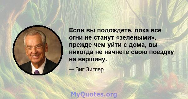 Если вы подождете, пока все огни не станут «зелеными», прежде чем уйти с дома, вы никогда не начнете свою поездку на вершину.